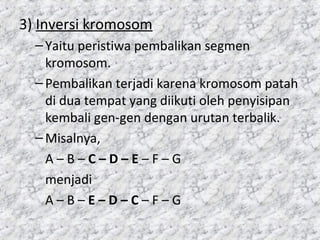 3) Inversi kromosom
–Yaitu peristiwa pembalikan segmen
kromosom.
–Pembalikan terjadi karena kromosom patah
di dua tempat yang diikuti oleh penyisipan
kembali gen-gen dengan urutan terbalik.
–Misalnya,
A – B – C – D – E – F – G
menjadi
A – B – E – D – C – F – G
 