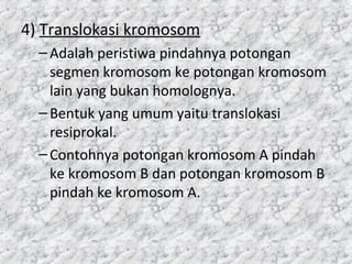 4) Translokasi kromosom
–Adalah peristiwa pindahnya potongan
segmen kromosom ke potongan kromosom
lain yang bukan homolognya.
–Bentuk yang umum yaitu translokasi
resiprokal.
–Contohnya potongan kromosom A pindah
ke kromosom B dan potongan kromosom B
pindah ke kromosom A.
 