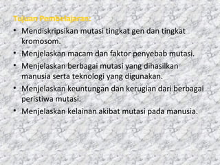 Tujuan Pembelajaran:
• Mendiskripsikan mutasi tingkat gen dan tingkat
kromosom.
• Menjelaskan macam dan faktor penyebab mutasi.
• Menjelaskan berbagai mutasi yang dihasilkan
manusia serta teknologi yang digunakan.
• Menjelaskan keuntungan dan kerugian dari berbagai
peristiwa mutasi.
• Menjelaskan kelainan akibat mutasi pada manusia.
 