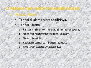 C. Macam dan Faktor Penyebab Mutasi
1. Mutasi Alami
• Terjadi di alam secara sendirinya.
• Terjadi karena:
a. Pancaran sinar kosmis atau sinar luar angkasa,
b. Sinar radioaktif yang terdapat di alam,
c. Sinar ultraviolet,
d. Radiasi internal dari bahan radioaktif,
e. Kesalahan waktu replikasi DNA.
 