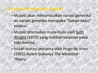 A. Sejarah Penelitian Mutasi
–Mutasi akan menumbulkan variasi genetika
an variasi genetika merupaka “bahan baku”
evolusi.
–Mutasi ditemukan mula-mula oleh Seth
Wright (1870) yang melihat kelainan pada
kaki domba.
–Istilah mutasi pertama oleh Hugo de Vries
(1901) dalam bukunya The Mutation
Theory.
 