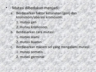 • Mutasi dibedakan menjadi:
a. Berdasarkan faktor keturunan (gen) dan
kromosom/aberasi kromosom:
1. mutasi gen
2. mutasi kromosom.
b. Berdasarkan cara mutasi:
1. mutasi alami
2. mutasi buatan
c. Berdasarkan macam sel yang mengalami mutasi:
1. mutasi somatis
2. mutasi germinal
 