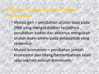 B. Mutasi Tingkat Gen dan Tingkat
Kromosom
–Mutasi gen = perubahan urutan basa pada
DNA yang mengakibatkan terjadinya
perubahan kodon dan akhirnya mengubah
urutan asam amino pada polipeptida yang
terbentuk.
–Mutasi kromosom = perubahan jumlah
kromosom dan hilang/bertambahnya salah
satu segmen sebuah kromosom.
 