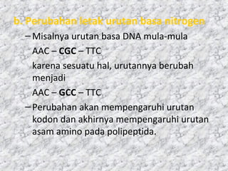 b. Perubahan letak urutan basa nitrogen
–Misalnya urutan basa DNA mula-mula
AAC – CGC – TTC
karena sesuatu hal, urutannya berubah
menjadi
AAC – GCC – TTC
–Perubahan akan mempengaruhi urutan
kodon dan akhirnya mempengaruhi urutan
asam amino pada polipeptida.
 