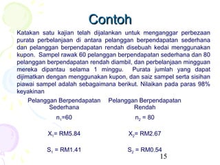 Contoh
Katakan satu kajian telah dijalankan untuk menganggar perbezaan
purata perbelanjaan di antara pelanggan berpendapatan sederhana
dan pelanggan berpendapatan rendah disebuah kedai menggunakan
kupon. Sampel rawak 60 pelanggan berpendapatan sederhana dan 80
pelanggan berpendapatan rendah diambil, dan perbelanjaan mingguan
mereka dipantau selama 1 minggu. Purata jumlah yang dapat
dijimatkan dengan menggunakan kupon, dan saiz sampel serta sisihan
piawai sampel adalah sebagaimana berikut. Nilaikan pada paras 98%
keyakinan
     Pelanggan Berpendapatan Pelanggan Berpendapatan
            Sederhana                   Rendah
             n1=60                      n2 = 80

          X1= RM5.84                  X2= RM2.67

          S1 = RM1.41                S2 = RM0.54
                                                  15
 