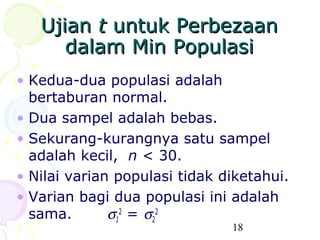 Ujian t untuk Perbezaan
      dalam Min Populasi
• Kedua-dua populasi adalah
  bertaburan normal.
• Dua sampel adalah bebas.
• Sekurang-kurangnya satu sampel
  adalah kecil, n < 30.
• Nilai varian populasi tidak diketahui.
• Varian bagi dua populasi ini adalah
  sama.       σ12 = σ22
                               18
 