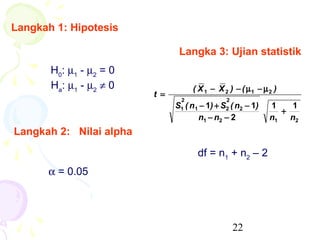 Langkah 1: Hipotesis

                                Langka 3: Ujian statistik
       H0: µ1 - µ2 = 0
       Ha: µ1 - µ2 ≠ 0               ( X 1 − X 2 ) − ( µ1 − µ 2 )
                         t =
                                 2              2
                               S1 ( n 1 − 1) + S2 ( n2 − 1)   1   1
                                                                +
                                       n1 − n2 − 2            n1 n2
Langkah 2: Nilai alpha

                                      df = n1 + n2 – 2
      α = 0.05




                                                    22
 