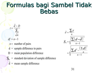 Formulas bagi Sambel Tidak
          Bebas

         d−D
    t=
         S   d
                                                 d =
                                                     ∑d
         n                                                   n

                                                             ∑ ( d −d )
                                                                          2
df = n − 1
  n = number of pairs
                                                 S   d
                                                         =
                                                                  n −1

 d = sample difference in pairs                                         ( ∑d)   2


                                                             ∑d   2
                                                                      −
                                                                          n
D = mean population difference                           =
                                                                   n −1
S
d
     = standard deviation of sample difference
d = mean sample difference
                                                             31
 