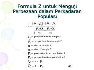 Formula Z untuk Menguji
Perbezaan dalam Perkadaran
             Populasi
      Z=
         ( p − p ) −( P − P )
             1           2             1        2


               P ⋅Q1               1
                                       +
                                         P ⋅Q
                                          2       2

                n      1                  n   2

      p = proportion from sample 1
      1

      p = proportion from sample 2
      2

      n = size of sample 1
       1

      n = size of sample 2
       2

      P = proportion from population 1
       1

      P = proportion from population 2
       2

      Q=1- P
        1                  1


      Q =1- P
           2                   2       43
 