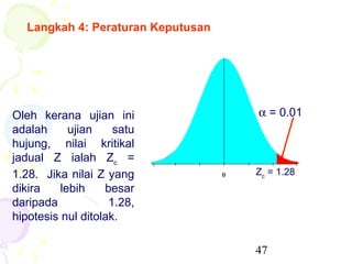 Langkah 4: Peraturan Keputusan




Oleh kerana ujian ini               α = 0.01
adalah      ujian    satu
hujung, nilai kritikal
jadual Z ialah Zc =
1.28. Jika nilai Z yang             Zc = 1.28
dikira    lebih    besar
daripada            1.28,
hipotesis nul ditolak.

                                    47
 