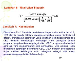 Langkah 6: Nilai Ujian Statistik

                          (0.57 0 0.50) - (0)
                Z=                                  = 2.59
                                       1    1 
                     ( 0.539 )( 0.461)    +    
                                       755 616 

Langkah 7: Kesimpulan

Disebabkan Z = 2.59 adalah lebih besar daripada nilai kritikal jadual Z,
1.28, dan ia berada didalam kawasan penolakan, maka hipotesis nul
ditolak. Perkadaran pelanggan yang signifikan lebih tinggi berbanding
CEO didalam mempercayai kehilangan satu pekerjaan adalah
pengaruh yang kuat keatas gelagat etika. CEO mungkin mahu melihat
cara lain yang mempengaruhi etika perniagaan. Jika pekerja lebih
mengemari pelanggan berbanding CEO, CEO mungkin berkebolehan
untuk melihat kehilangan satu pekerjaan sebagai alat untuk
memastikan gelagat etika didalam kerja.
                                                             49
 