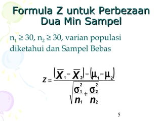 Formula Z untuk Perbezaan
    Dua Min Sampel
n1 ≥ 30, n2 ≥ 30, varian populasi
diketahui dan Sampel Bebas


            ( X − X ) − (µ − µ )
                1    2
         Z=               1   2

                    σ1 + σ2
                     2    2


                    n1 n2
                                   5
 