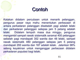 Contoh
Katakan didalam percubaan untuk menarik pelanggan,
pengurus pasar raya mahu menentukan perbezaan di
antara perkadaran pelanggan disebelah pagi adalah lelaki
dan perkadaran pelanggan selepas jam 5 petang adalah
lelaki. Didalam tempoh masa dua minggu, pengurus
mengambil sampel rawak sistematik seramai 400 pelanggan
sebelah pagi mendapati 352 wanita dan 48 lelaki, sampel
rawak sistematik 480 pelanggan selepas jam 5 petang
mendapati 293 wanita dan 187 adalah lelaki. Jalankan 98%
selang keyakinan untuk menganggar perbezaan didalam
perkadaran populasi bagi lelaki.
                                          51
 