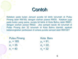 Contoh
Katakan pada bulan Januari purata bil letrik isirumah di Pulau
Pinang ialah RM185, dengan sisihan piawai RM35. Katakan juga
pada bulan yang sama, purata bil letrik di Kota Bahru ialah RM91,
dengan sisihan piawai RM22. Jika sampel rawak 40 isirumah di
Pulau Pinang dan 32 isirumah di Kota Bahru diambil, apakah
kebarangkalian perbezaan di antara purata sampel ialah RM100?


  Pulau Pinang                   Kota Baru
  µ1 = 185                       µ2 = 91,
  σ1 = 35                        σ2 = 22,
  n1 = 40                        n2 = 32

                                                 6
 