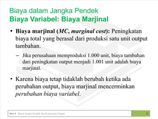 • Biaya marjinal (MC, marginal cost): Peningkatan
biaya total yang berasal dari produksi satu unit output
tambahan.
– Jika perusahaan memproduksi 1.000 unit, biaya tambahan
dari peningkatan output menjadi 1.001 unit adalah biaya
marjinal.
• Karena biaya tetap tidaklah berubah ketika ada
perubahan output, biaya marjinal mencerminkan
perubahan biaya variabel.
11
Biaya dalam Jangka Pendek
Biaya Variabel: Biaya Marjinal
Bab 8 Biaya Jangka Pendek dan Keputusan Output
 