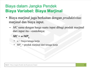 • Biaya marjinal juga berkaitan dengan produktivitas
marjinal dan biaya input.
– MC sama dengan harga suatu input dibagi produk marjinal
dari input itu—contohnya:
MC = w/MPL
• w = biaya tenaga kerja
• MPL
= produk marjinal dari tenaga kerja
12
Biaya dalam Jangka Pendek
Biaya Variabel: Biaya Marjinal
Bab 8 Biaya Jangka Pendek dan Keputusan Output
 