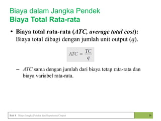 • Biaya total rata-rata (ATC, average total cost):
Biaya total dibagi dengan jumlah unit output (q).
• ?
– ATC sama dengan jumlah dari biaya tetap rata-rata dan
biaya variabel rata-rata.
18
Biaya dalam Jangka Pendek
Biaya Total Rata-rata
Bab 8 Biaya Jangka Pendek dan Keputusan Output
 