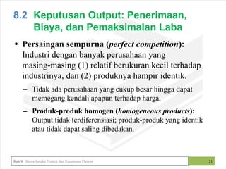 • Persaingan sempurna (perfect competition):
Industri dengan banyak perusahaan yang
masing-masing (1) relatif berukuran kecil terhadap
industrinya, dan (2) produknya hampir identik.
– Tidak ada perusahaan yang cukup besar hingga dapat
memegang kendali apapun terhadap harga.
– Produk-produk homogen (homogeneous products):
Output tidak terdiferensiasi; produk-produk yang identik
atau tidak dapat saling dibedakan.
21
8.2 Keputusan Output: Penerimaan,
Biaya, dan Pemaksimalan Laba
Bab 8 Biaya Jangka Pendek dan Keputusan Output
 