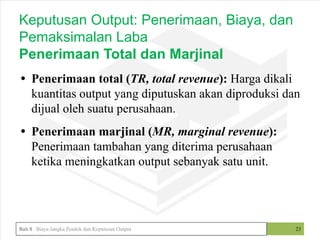 • Penerimaan total (TR, total revenue): Harga dikali
kuantitas output yang diputuskan akan diproduksi dan
dijual oleh suatu perusahaan.
• Penerimaan marjinal (MR, marginal revenue):
Penerimaan tambahan yang diterima perusahaan
ketika meningkatkan output sebanyak satu unit.
23
Keputusan Output: Penerimaan, Biaya, dan
Pemaksimalan Laba
Penerimaan Total dan Marjinal
Bab 8 Biaya Jangka Pendek dan Keputusan Output
 