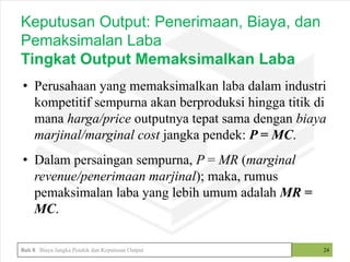 • Perusahaan yang memaksimalkan laba dalam industri
kompetitif sempurna akan berproduksi hingga titik di
mana harga/price outputnya tepat sama dengan biaya
marjinal/marginal cost jangka pendek: P = MC.
• Dalam persaingan sempurna, P = MR (marginal
revenue/penerimaan marjinal); maka, rumus
pemaksimalan laba yang lebih umum adalah MR =
MC.
24
Keputusan Output: Penerimaan, Biaya, dan
Pemaksimalan Laba
Tingkat Output Memaksimalkan Laba
Bab 8 Biaya Jangka Pendek dan Keputusan Output
 