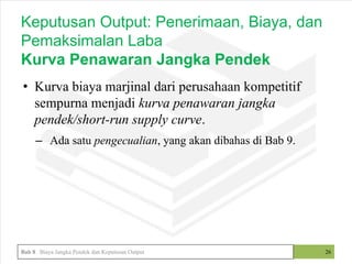 • Kurva biaya marjinal dari perusahaan kompetitif
sempurna menjadi kurva penawaran jangka
pendek/short-run supply curve.
– Ada satu pengecualian, yang akan dibahas di Bab 9.
26
Keputusan Output: Penerimaan, Biaya, dan
Pemaksimalan Laba
Kurva Penawaran Jangka Pendek
Bab 8 Biaya Jangka Pendek dan Keputusan Output
 