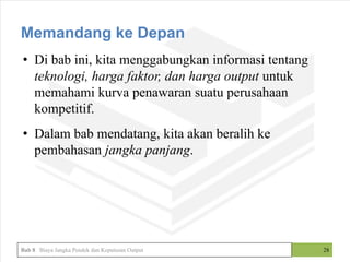 • Di bab ini, kita menggabungkan informasi tentang
teknologi, harga faktor, dan harga output untuk
memahami kurva penawaran suatu perusahaan
kompetitif.
• Dalam bab mendatang, kita akan beralih ke
pembahasan jangka panjang.
28
Memandang ke Depan
Bab 8 Biaya Jangka Pendek dan Keputusan Output
 