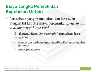 • Perusahaan yang memaksimalkan laba akan
mengambil keputusannya berdasarkan penerimaan
total dikurangi biaya total.
– Untuk menghitung biaya produksi, perusahaan harus
mengetahui:
• kuantitas dan kombinasi input yang dibutuhkan untuk membuat
produknya
• biaya input-inputnya
3
Biaya Jangka Pendek dan
Keputusan Output
Bab 8 Biaya Jangka Pendek dan Keputusan Output
 