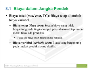 • Biaya total (total cost, TC): Biaya tetap ditambah
biaya variabel.
– Biaya tetap (fixed cost): Segala biaya yang tidak
bergantung pada tingkat output perusahaan—tetap timbul
meski tidak ada produksi.
• Tidak ada biaya tetap dalam jangka panjang.
– Biaya variabel (variable cost): Biaya yang bergantung
pada tingkat produksi yang dipilih.
4
8.1 Biaya dalam Jangka Pendek
Bab 8 Biaya Jangka Pendek dan Keputusan Output
 