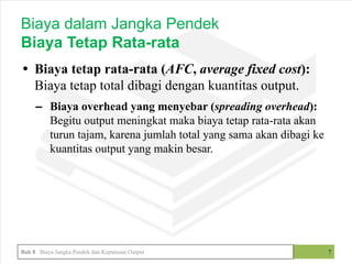 • Biaya tetap rata-rata (AFC, average fixed cost):
Biaya tetap total dibagi dengan kuantitas output.
– Biaya overhead yang menyebar (spreading overhead):
Begitu output meningkat maka biaya tetap rata-rata akan
turun tajam, karena jumlah total yang sama akan dibagi ke
kuantitas output yang makin besar.
7
Biaya dalam Jangka Pendek
Biaya Tetap Rata-rata
Bab 8 Biaya Jangka Pendek dan Keputusan Output
 