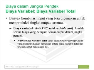 • Banyak kombinasi input yang bisa digunakan untuk
memproduksi tingkat output tertentu.
– Biaya variabel total (TVC, total variable cost): Jumlah
semua biaya yang beragam sesuai output dalam jangka
pendek.
• Kurva biaya variabel total (total variable cost curve): Grafik
yang memperlihatkan hubungan antara biaya variabel total dan
tingkat output perusahaan (q).
9
Biaya dalam Jangka Pendek
Biaya Variabel: Biaya Variabel Total
Bab 8 Biaya Jangka Pendek dan Keputusan Output
 