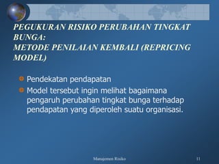 Manajemen Risiko 11
PEGUKURAN RISIKO PERUBAHAN TINGKAT
BUNGA:
METODE PENILAIAN KEMBALI (REPRICING
MODEL)
Pendekatan pendapatan
Model tersebut ingin melihat bagaimana
pengaruh perubahan tingkat bunga terhadap
pendapatan yang diperoleh suatu organisasi.
 