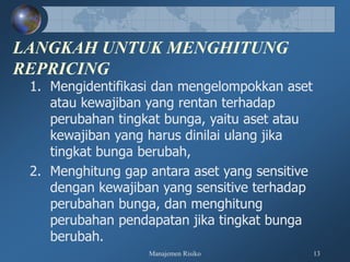 Manajemen Risiko 13
LANGKAH UNTUK MENGHITUNG
REPRICING
1. Mengidentifikasi dan mengelompokkan aset
atau kewajiban yang rentan terhadap
perubahan tingkat bunga, yaitu aset atau
kewajiban yang harus dinilai ulang jika
tingkat bunga berubah,
2. Menghitung gap antara aset yang sensitive
dengan kewajiban yang sensitive terhadap
perubahan bunga, dan menghitung
perubahan pendapatan jika tingkat bunga
berubah.
 