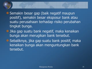 Manajemen Risiko 18
Semakin besar gap (baik negatif maupun
positif), semakin besar eksposur bank atau
suatu perusahaan terhadap risiko perubahan
tingkat bunga.
Jika gap suatu bank negatif, maka kenaikan
bunga akan merugikan bank tersebut.
Sebaliknya, jika gap suatu bank positif, maka
kenaikan bunga akan menguntungkan bank
tersebut.
 