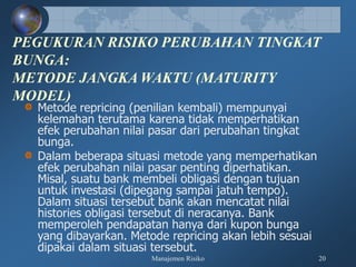 Manajemen Risiko 20
PEGUKURAN RISIKO PERUBAHAN TINGKAT
BUNGA:
METODE JANGKA WAKTU (MATURITY
MODEL)
Metode repricing (penilian kembali) mempunyai
kelemahan terutama karena tidak memperhatikan
efek perubahan nilai pasar dari perubahan tingkat
bunga.
Dalam beberapa situasi metode yang memperhatikan
efek perubahan nilai pasar penting diperhatikan.
Misal, suatu bank membeli obligasi dengan tujuan
untuk investasi (dipegang sampai jatuh tempo).
Dalam situasi tersebut bank akan mencatat nilai
histories obligasi tersebut di neracanya. Bank
memperoleh pendapatan hanya dari kupon bunga
yang dibayarkan. Metode repricing akan lebih sesuai
dipakai dalam situasi tersebut.
 