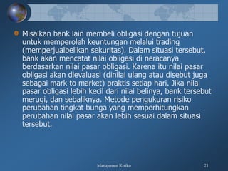 Manajemen Risiko 21
Misalkan bank lain membeli obligasi dengan tujuan
untuk memperoleh keuntungan melalui trading
(memperjualbelikan sekuritas). Dalam situasi tersebut,
bank akan mencatat nilai obligasi di neracanya
berdasarkan nilai pasar obligasi. Karena itu nilai pasar
obligasi akan dievaluasi (dinilai ulang atau disebut juga
sebagai mark to market) praktis setiap hari. Jika nilai
pasar obligasi lebih kecil dari nilai belinya, bank tersebut
merugi, dan sebaliknya. Metode pengukuran risiko
perubahan tingkat bunga yang memperhitungkan
perubahan nilai pasar akan lebih sesuai dalam situasi
tersebut.
 