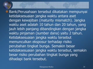 Manajemen Risiko 24
Bank/Perusahaan tersebut dikatakan mempunyai
ketidaksesuaian jangka waktu antara aset
dengan kewajiban (maturity mismatch). Jangka
waktu aset adalah 10 tahun dan 20 tahun, yang
jauh lebih panjang dibandingkan dengan jangka
waktu pinjaman (sumber dana) yaitu 2 tahun.
Ketidaksesuaian jangka waktu tersebut
memunculkan eksposur terhadap risiko
perubahan tingkat bunga. Semakin besar
ketidaksesuaian jangka waktu tersebut, semakin
besar risiko perubahan tingkat bunga yang
dihadapi bank tersebut.
 