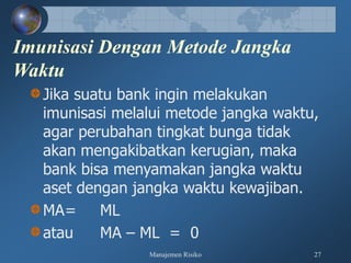 Manajemen Risiko 27
Imunisasi Dengan Metode Jangka
Waktu
Jika suatu bank ingin melakukan
imunisasi melalui metode jangka waktu,
agar perubahan tingkat bunga tidak
akan mengakibatkan kerugian, maka
bank bisa menyamakan jangka waktu
aset dengan jangka waktu kewajiban.
MA= ML
atau MA – ML = 0
 