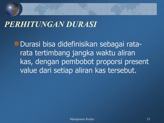 Manajemen Risiko 33
PERHITUNGAN DURASI
Durasi bisa didefinisikan sebagai rata-
rata tertimbang jangka waktu aliran
kas, dengan pembobot proporsi present
value dari setiap aliran kas tersebut.
 