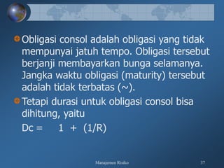 Manajemen Risiko 37
Obligasi consol adalah obligasi yang tidak
mempunyai jatuh tempo. Obligasi tersebut
berjanji membayarkan bunga selamanya.
Jangka waktu obligasi (maturity) tersebut
adalah tidak terbatas (~).
Tetapi durasi untuk obligasi consol bisa
dihitung, yaitu
Dc = 1 + (1/R)
 