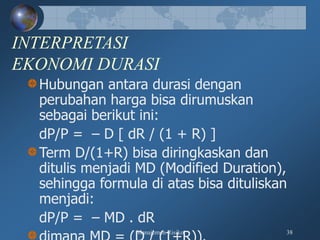 Manajemen Risiko 38
INTERPRETASI
EKONOMI DURASI
Hubungan antara durasi dengan
perubahan harga bisa dirumuskan
sebagai berikut ini:
dP/P = – D [ dR / (1 + R) ]
Term D/(1+R) bisa diringkaskan dan
ditulis menjadi MD (Modified Duration),
sehingga formula di atas bisa dituliskan
menjadi:
dP/P = – MD . dR
 