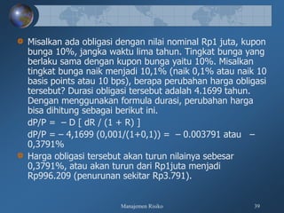 Manajemen Risiko 39
Misalkan ada obligasi dengan nilai nominal Rp1 juta, kupon
bunga 10%, jangka waktu lima tahun. Tingkat bunga yang
berlaku sama dengan kupon bunga yaitu 10%. Misalkan
tingkat bunga naik menjadi 10,1% (naik 0,1% atau naik 10
basis points atau 10 bps), berapa perubahan harga obligasi
tersebut? Durasi obligasi tersebut adalah 4.1699 tahun.
Dengan menggunakan formula durasi, perubahan harga
bisa dihitung sebagai berikut ini.
dP/P = – D [ dR / (1 + R) ]
dP/P = – 4,1699 (0,001/(1+0,1)) = – 0.003791 atau –
0,3791%
Harga obligasi tersebut akan turun nilainya sebesar
0,3791%, atau akan turun dari Rp1juta menjadi
Rp996.209 (penurunan sekitar Rp3.791).
 