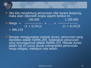Manajemen Risiko 40
Jika kita menghitung penurunan nilai secara langsung,
maka akan diperoleh angka seperti berikut ini.
100.000 1.100.000
Harga = ---------------- + … + ------------------
(1 + 0,101)1 (1 + 0,101)5
= 996.219
Dengan menggunakan metode durasi, penurunan yang
diprediksi adalah Rp996.209. Sedangkan penurunan
yang sesungguhnya adalah Rp996.219. Metode durasi
dalam hal ini cukup akurat memprediksi penurunan
harga obligasi, meskipun ada selisih.
 