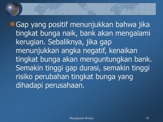 Manajemen Risiko 43
Gap yang positif menunjukkan bahwa jika
tingkat bunga naik, bank akan mengalami
kerugian. Sebaliknya, jika gap
menunjukkan angka negatif, kenaikan
tingkat bunga akan menguntungkan bank.
Semakin tinggi gap durasi, semakin tinggi
risiko perubahan tingkat bunga yang
dihadapi perusahaan.
 