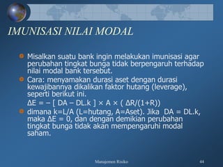 Manajemen Risiko 44
IMUNISASI NILAI MODAL
Misalkan suatu bank ingin melakukan imunisasi agar
perubahan tingkat bunga tidak berpengaruh terhadap
nilai modal bank tersebut.
Cara: menyamakan durasi aset dengan durasi
kewajibannya dikalikan faktor hutang (leverage),
seperti berikut ini.
∆E = – [ DA – DL.k ] × A × ( ∆R/(1+R))
dimana k=L/A (L=hutang, A=Aset). Jika DA = DL.k,
maka ∆E = 0, dan dengan demikian perubahan
tingkat bunga tidak akan mempengaruhi modal
saham.
 