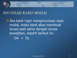 Manajemen Risiko 47
IMUNISASI RASIO MODAL
Jika bank ingin mengimunisasi rasio
modal, maka bank akan membuat
durasi aset sama dengan durasi
kewajiban, seperti berikut ini.
DA = DL
 