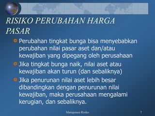 Manajemen Risiko 7
RISIKO PERUBAHAN HARGA
PASAR
Perubahan tingkat bunga bisa menyebabkan
perubahan nilai pasar aset dan/atau
kewajiban yang dipegang oleh perusahaan
Jika tingkat bunga naik, nilai aset atau
kewajiban akan turun (dan sebaliknya)
Jika penurunan nilai aset lebih besar
dibandingkan dengan penurunan nilai
kewajiban, maka perusahaan mengalami
kerugian, dan sebaliknya.
 