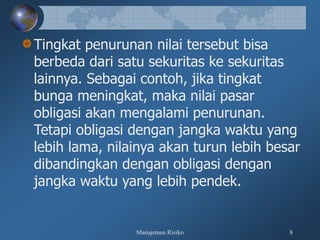 Manajemen Risiko 8
Tingkat penurunan nilai tersebut bisa
berbeda dari satu sekuritas ke sekuritas
lainnya. Sebagai contoh, jika tingkat
bunga meningkat, maka nilai pasar
obligasi akan mengalami penurunan.
Tetapi obligasi dengan jangka waktu yang
lebih lama, nilainya akan turun lebih besar
dibandingkan dengan obligasi dengan
jangka waktu yang lebih pendek.
 