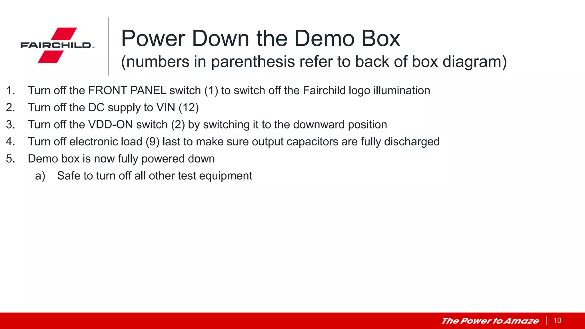 10
Power Down the Demo Box
(numbers in parenthesis refer to back of box diagram)
1. Turn off the FRONT PANEL switch (1) to switch off the Fairchild logo illumination
2. Turn off the DC supply to VIN (12)
3. Turn off the VDD-ON switch (2) by switching it to the downward position
4. Turn off electronic load (9) last to make sure output capacitors are fully discharged
5. Demo box is now fully powered down
a) Safe to turn off all other test equipment
 