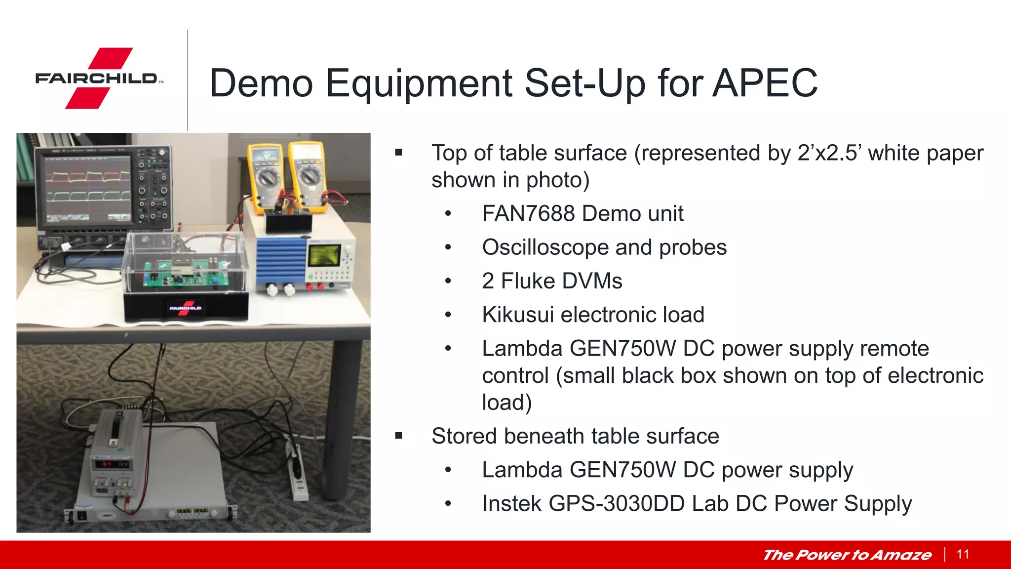 11
Demo Equipment Set-Up for APEC
 Top of table surface (represented by 2’x2.5’ white paper
shown in photo)
• FAN7688 Demo unit
• Oscilloscope and probes
• 2 Fluke DVMs
• Kikusui electronic load
• Lambda GEN750W DC power supply remote
control (small black box shown on top of electronic
load)
 Stored beneath table surface
• Lambda GEN750W DC power supply
• Instek GPS-3030DD Lab DC Power Supply
 