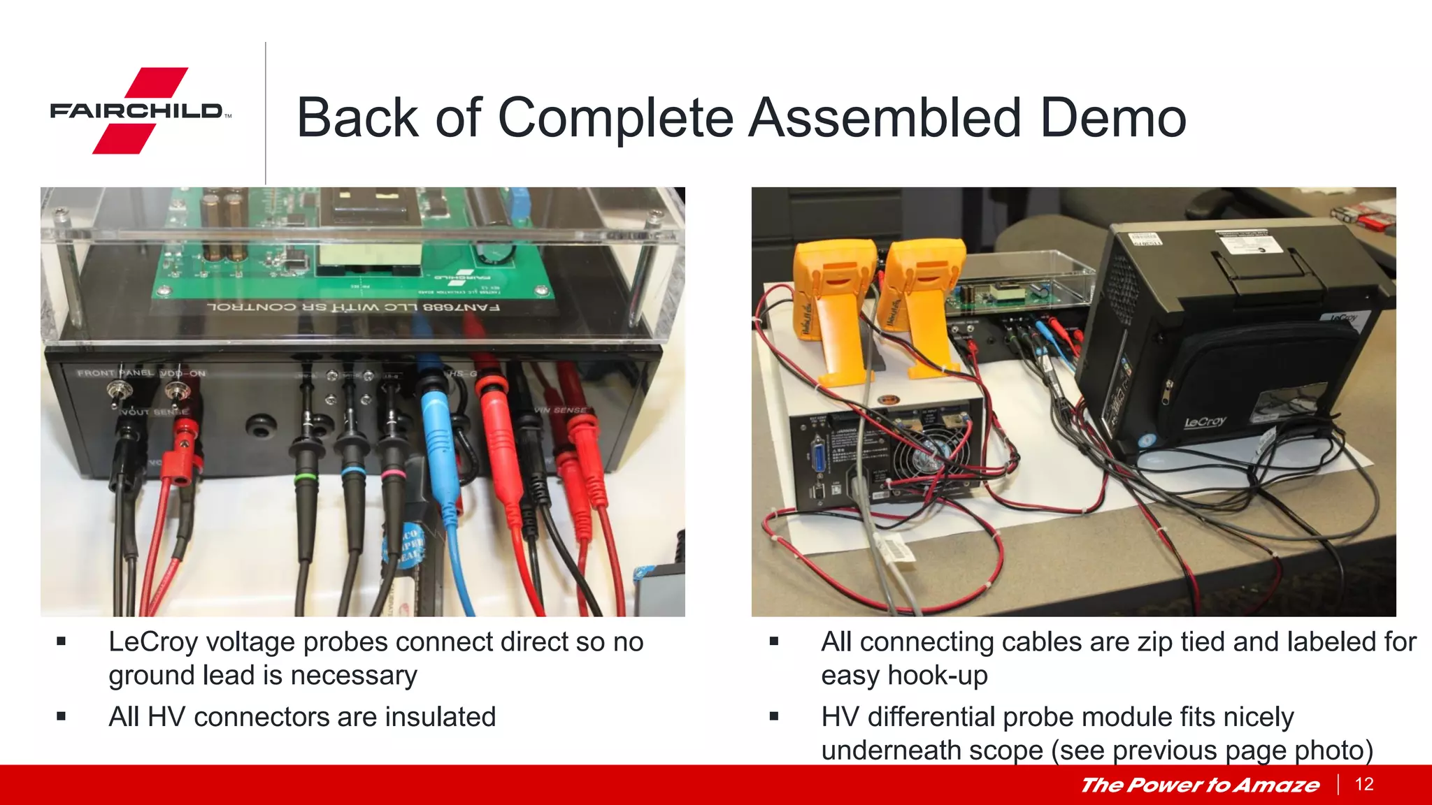 12
Back of Complete Assembled Demo
 LeCroy voltage probes connect direct so no
ground lead is necessary
 All HV connectors are insulated
 All connecting cables are zip tied and labeled for
easy hook-up
 HV differential probe module fits nicely
underneath scope (see previous page photo)
 